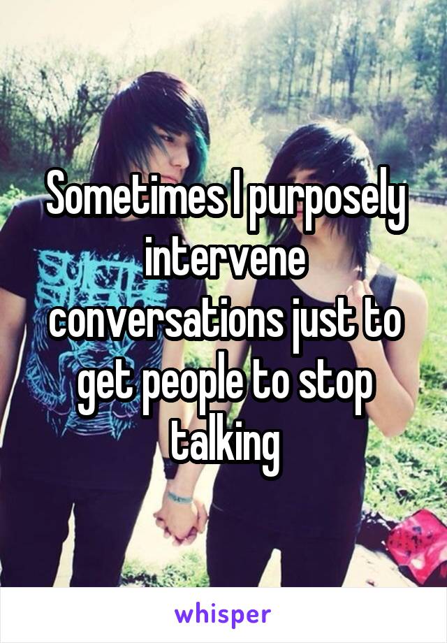 Sometimes I purposely intervene conversations just to get people to stop talking