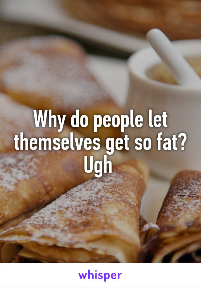 Why do people let themselves get so fat? Ugh 