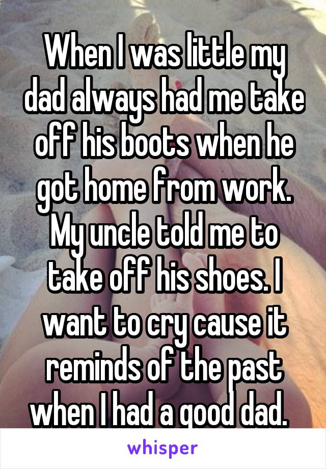 When I was little my dad always had me take off his boots when he got home from work. My uncle told me to take off his shoes. I want to cry cause it reminds of the past when I had a good dad.  