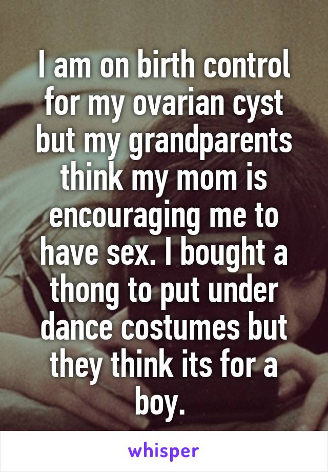 I am on birth control for my ovarian cyst but my grandparents think my mom is encouraging me to have sex. I bought a thong to put under dance costumes but they think its for a boy. 