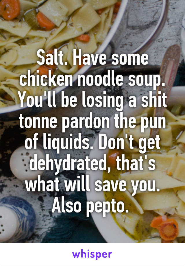 Salt. Have some chicken noodle soup. You'll be losing a shit tonne pardon the pun of liquids. Don't get dehydrated, that's what will save you. Also pepto. 