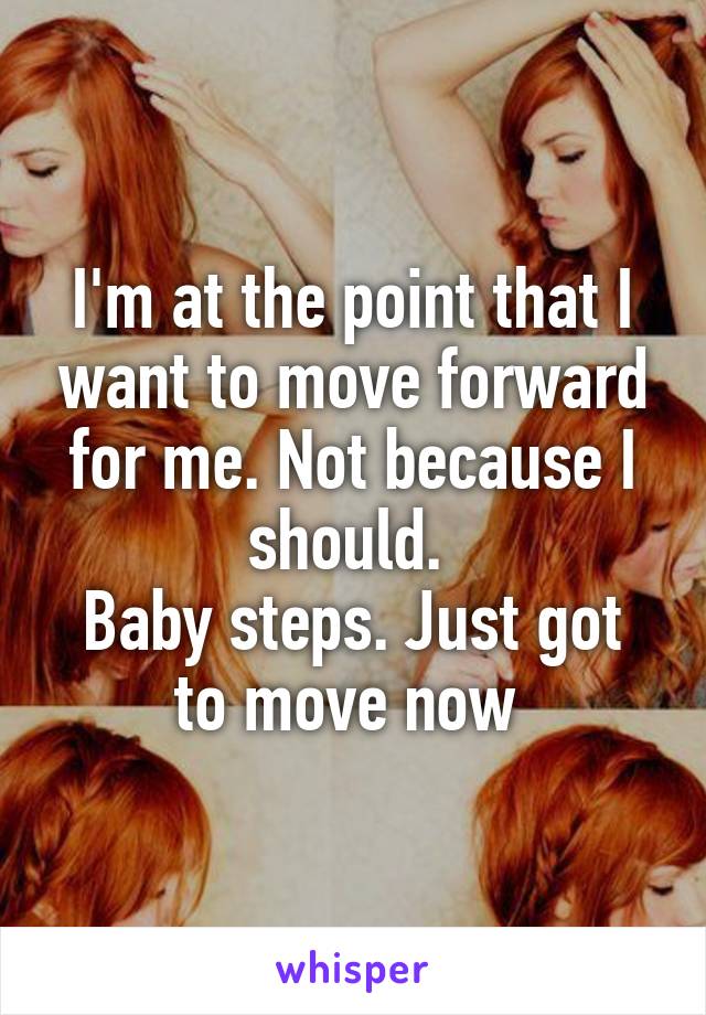 I'm at the point that I want to move forward for me. Not because I should. 
Baby steps. Just got to move now 