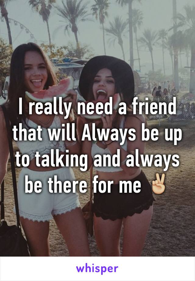 I really need a friend that will Always be up to talking and always be there for me ✌🏼️