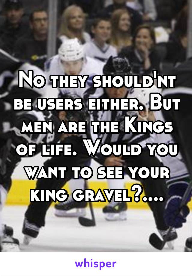 No they should'nt be users either. But men are the Kings of life. Would you want to see your king gravel?....