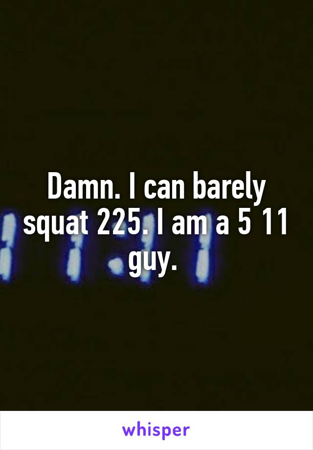 Damn. I can barely squat 225. I am a 5 11 guy. 