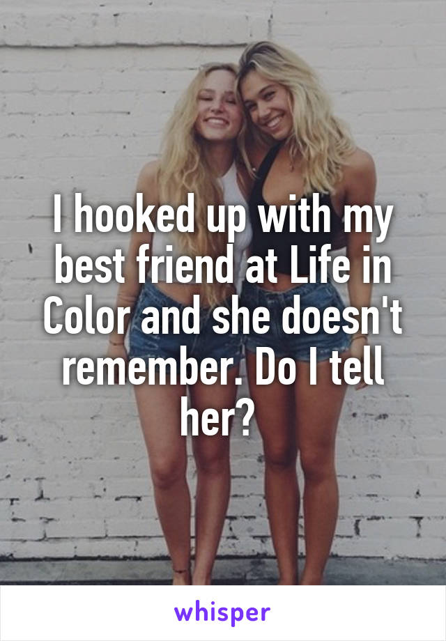 I hooked up with my best friend at Life in Color and she doesn't remember. Do I tell her? 