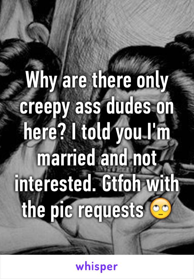 Why are there only creepy ass dudes on here? I told you I'm married and not interested. Gtfoh with the pic requests 🙄