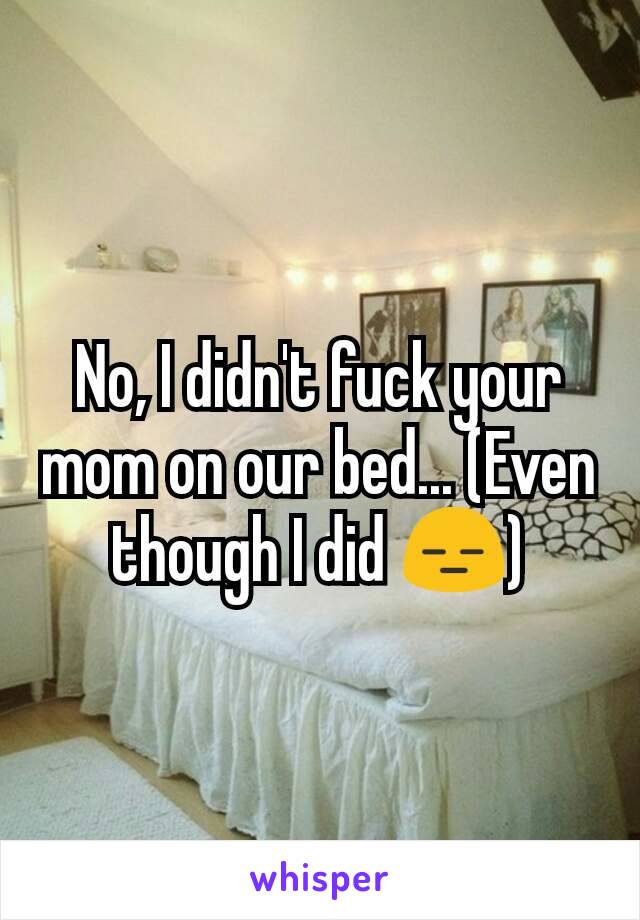 No, I didn't fuck your mom on our bed... (Even though I did 😑)