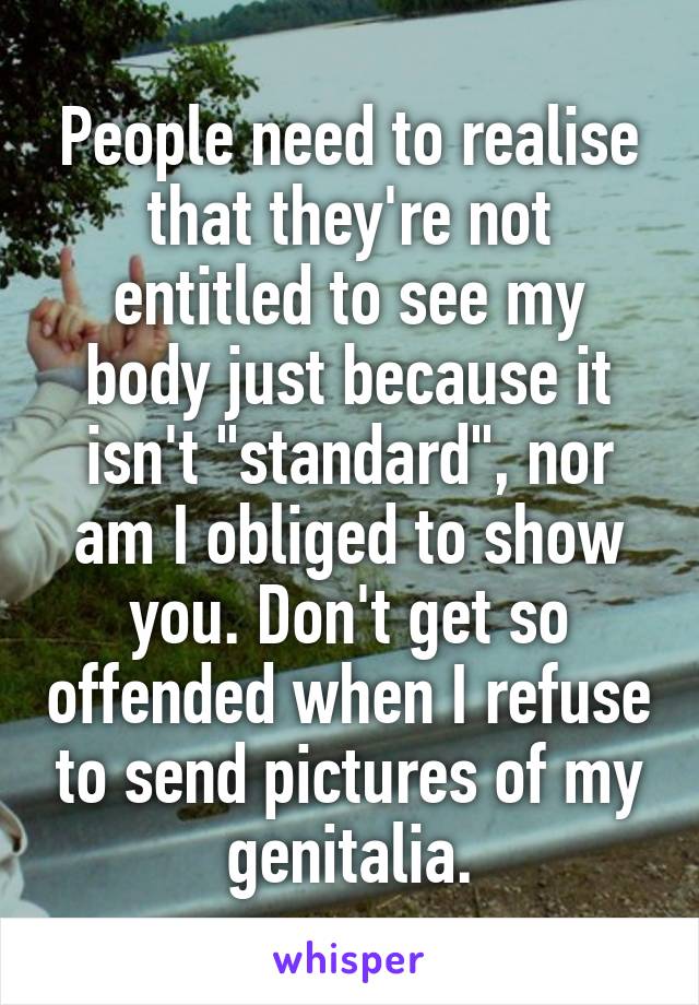 People need to realise that they're not entitled to see my body just because it isn't "standard", nor am I obliged to show you. Don't get so offended when I refuse to send pictures of my genitalia.