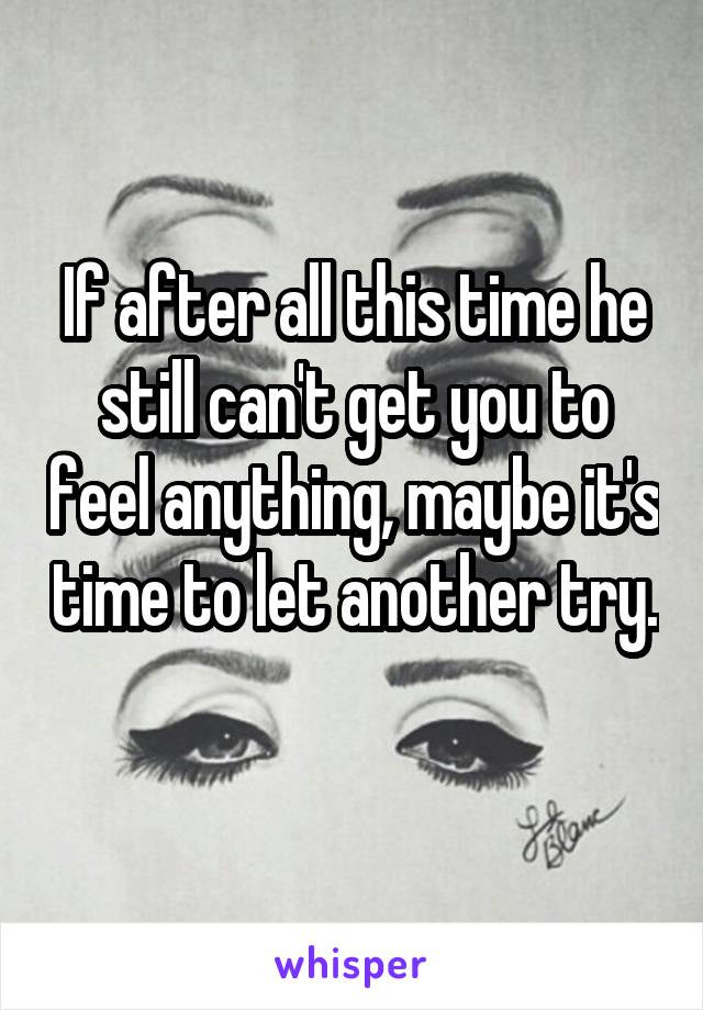 If after all this time he still can't get you to feel anything, maybe it's time to let another try. 