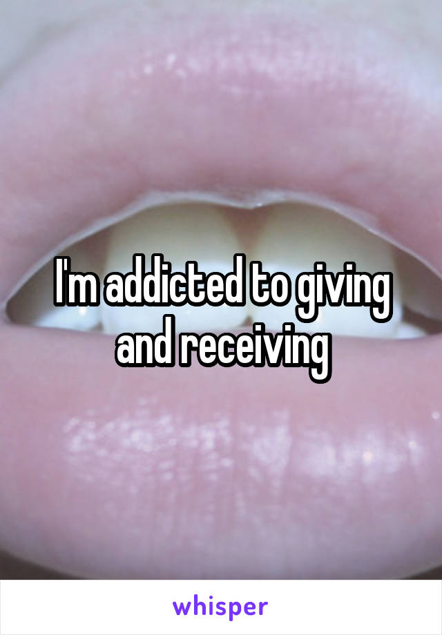 I'm addicted to giving and receiving