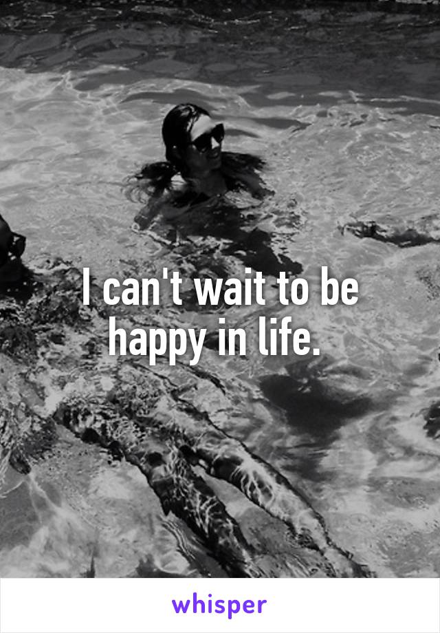 I can't wait to be happy in life. 