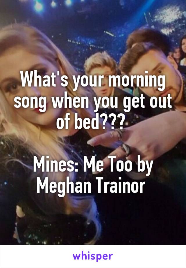 What's your morning song when you get out of bed??? 

Mines: Me Too by Meghan Trainor 