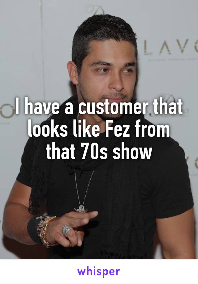 I have a customer that looks like Fez from that 70s show
