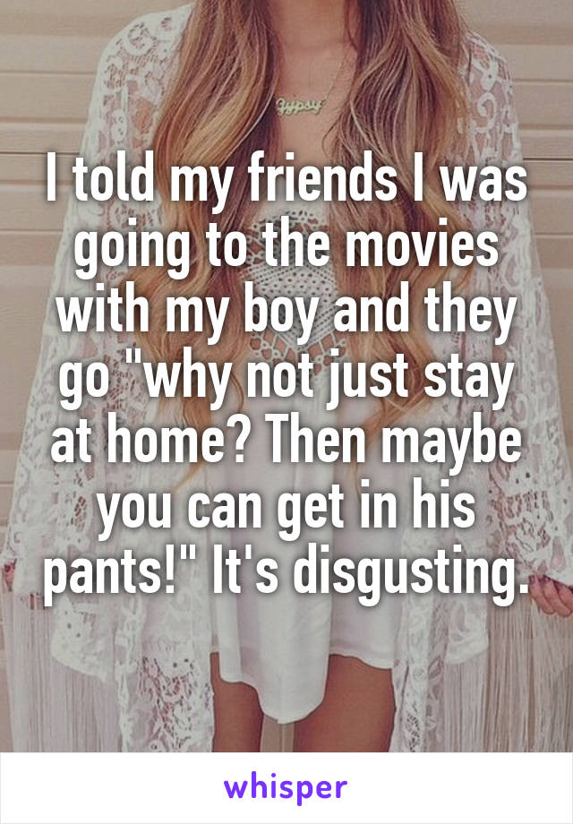 I told my friends I was going to the movies with my boy and they go "why not just stay at home? Then maybe you can get in his pants!" It's disgusting. 