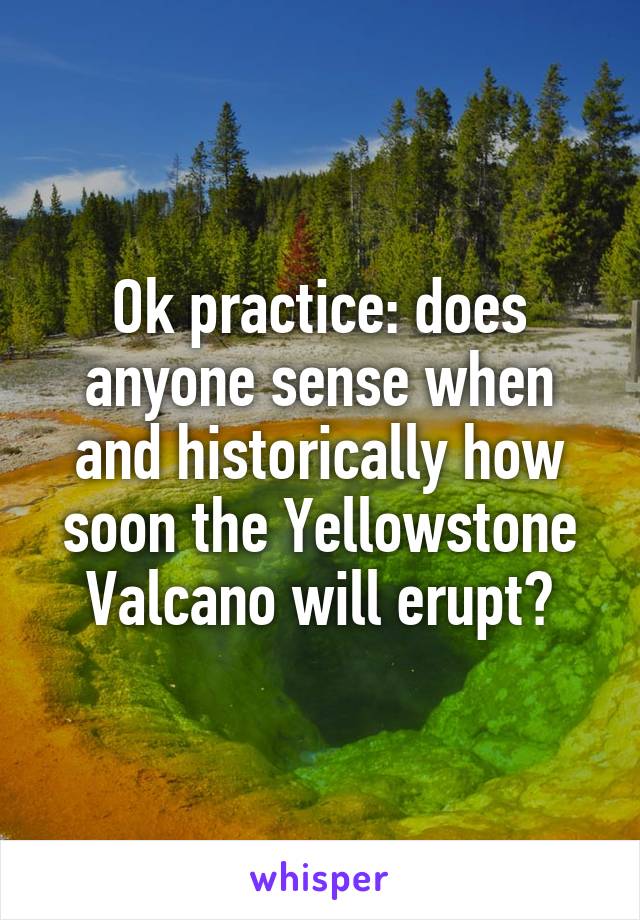 Ok practice: does anyone sense when and historically how soon the Yellowstone Valcano will erupt?