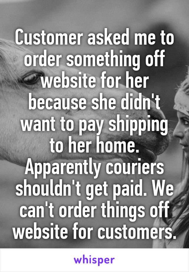 Customer asked me to order something off website for her because she didn't want to pay shipping to her home. Apparently couriers shouldn't get paid. We can't order things off website for customers.