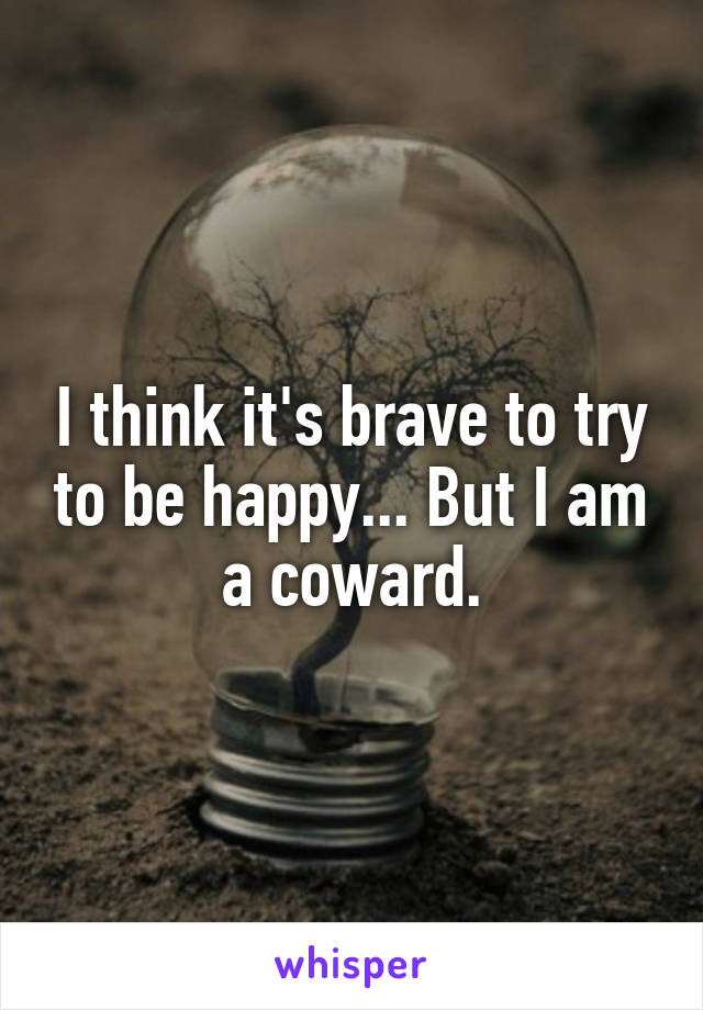 I think it's brave to try to be happy... But I am a coward.