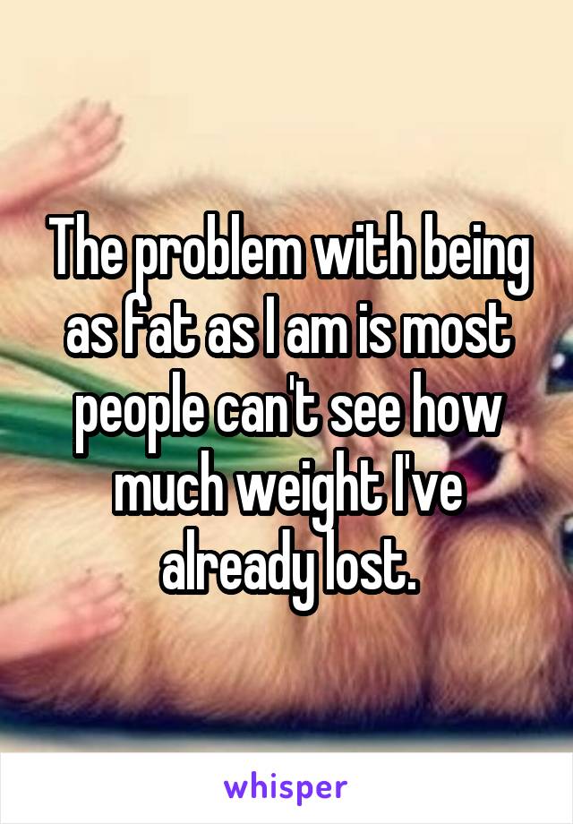The problem with being as fat as I am is most people can't see how much weight I've already lost.