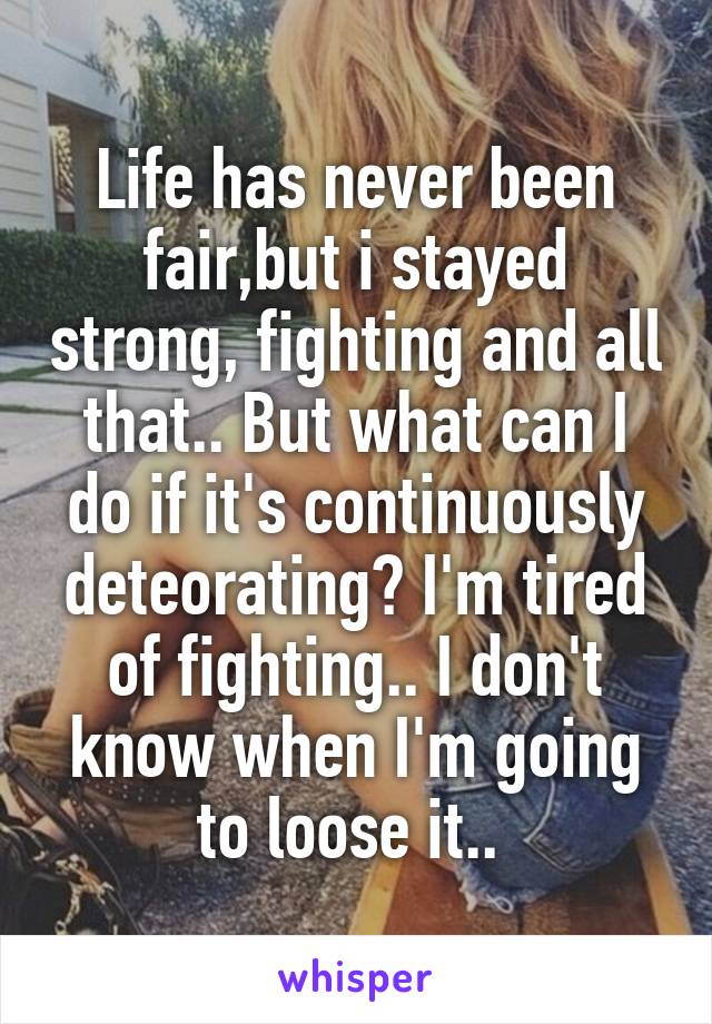 Life has never been fair,but i stayed strong, fighting and all that.. But what can I do if it's continuously deteorating? I'm tired of fighting.. I don't know when I'm going to loose it.. 