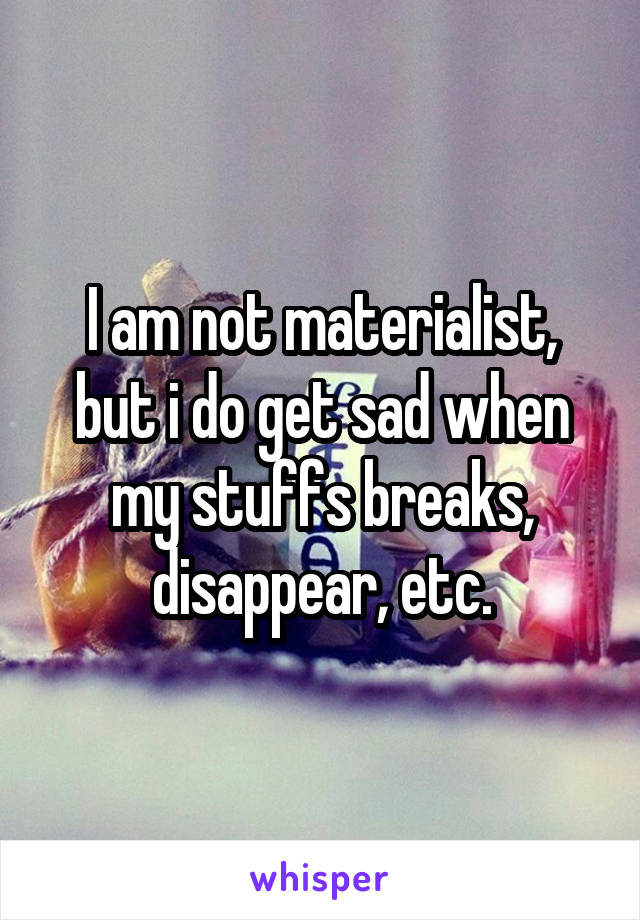 I am not materialist, but i do get sad when my stuffs breaks, disappear, etc.