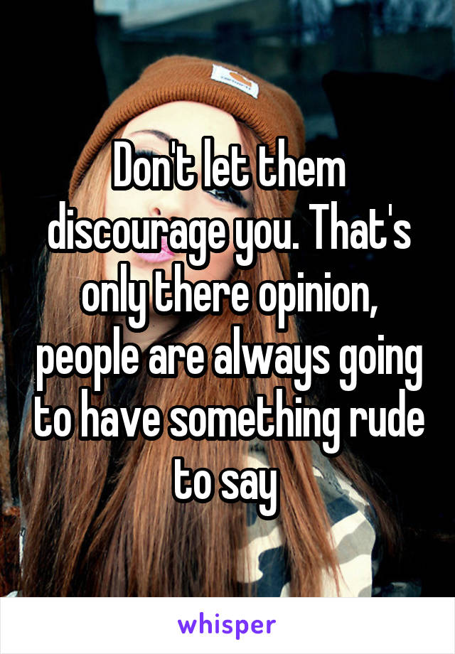 Don't let them discourage you. That's only there opinion, people are always going to have something rude to say 