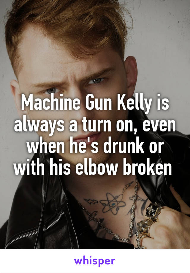 Machine Gun Kelly is always a turn on, even when he's drunk or with his elbow broken 
