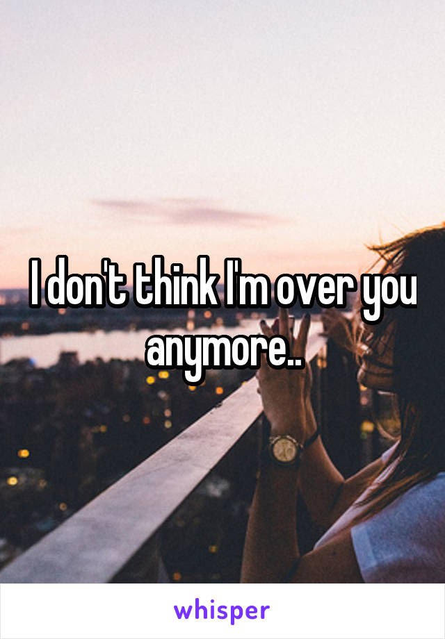 I don't think I'm over you anymore..