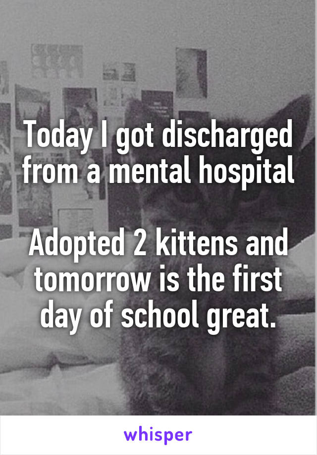 Today I got discharged from a mental hospital 
Adopted 2 kittens and tomorrow is the first day of school great.