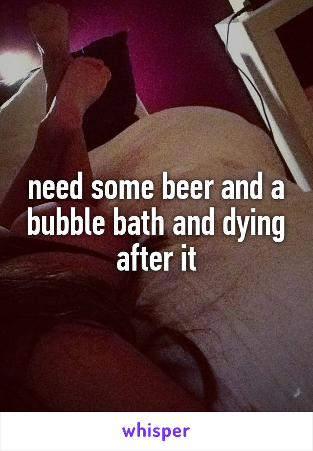need some beer and a bubble bath and dying after it