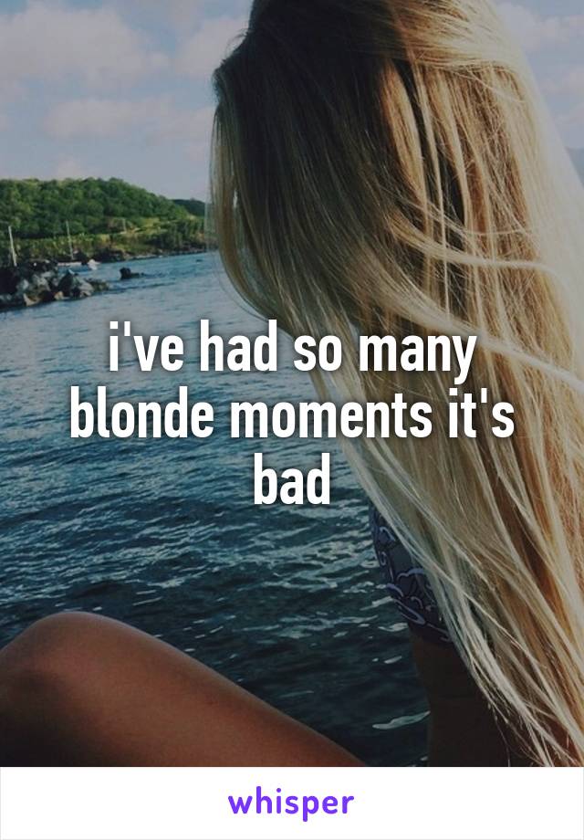 i've had so many blonde moments it's bad