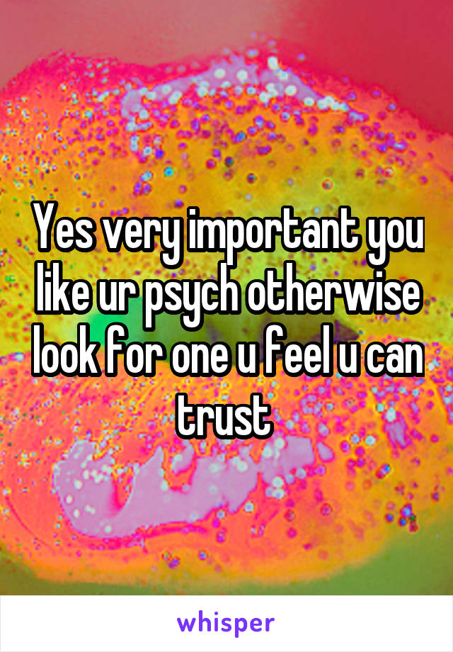 Yes very important you like ur psych otherwise look for one u feel u can trust 