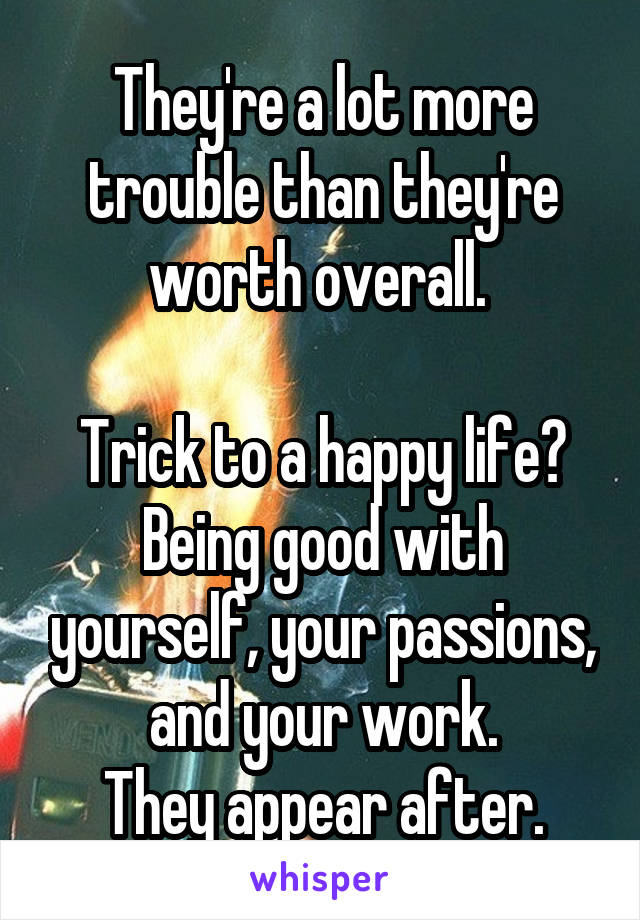 They're a lot more trouble than they're worth overall. 

Trick to a happy life? Being good with yourself, your passions, and your work.
They appear after.