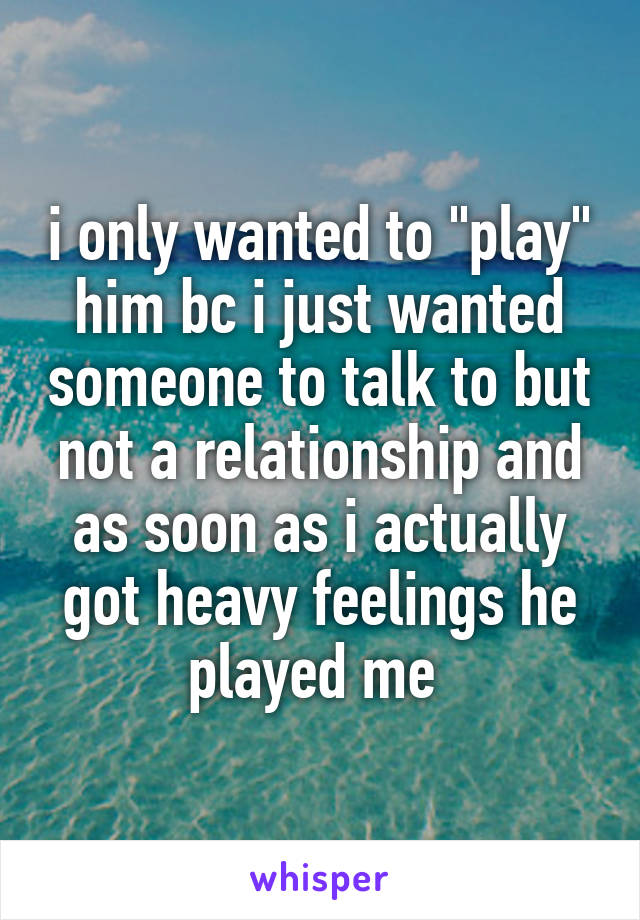 i only wanted to "play" him bc i just wanted someone to talk to but not a relationship and as soon as i actually got heavy feelings he played me 
