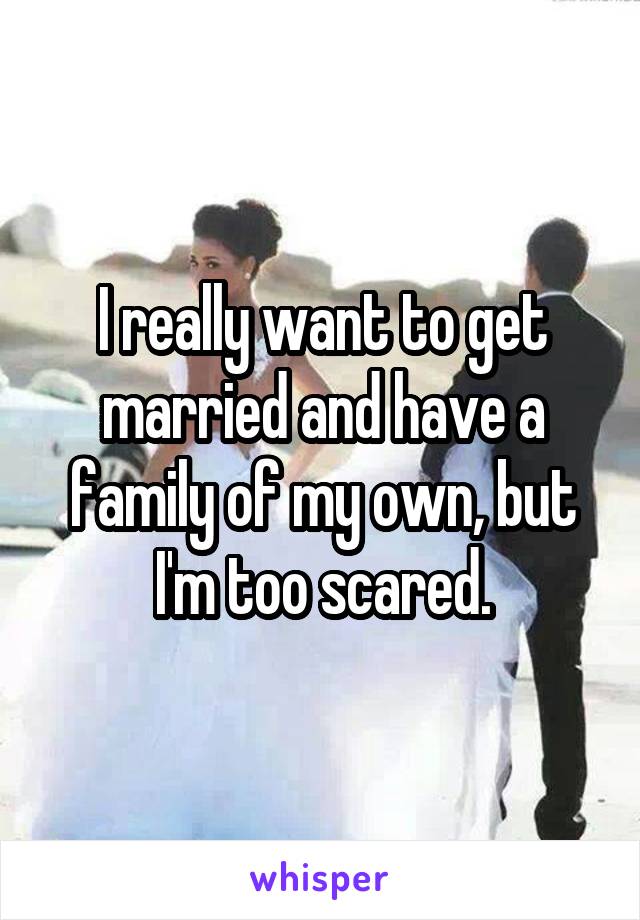 I really want to get married and have a family of my own, but I'm too scared.
