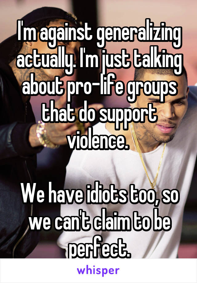 I'm against generalizing actually. I'm just talking about pro-life groups that do support violence. 

We have idiots too, so we can't claim to be perfect.