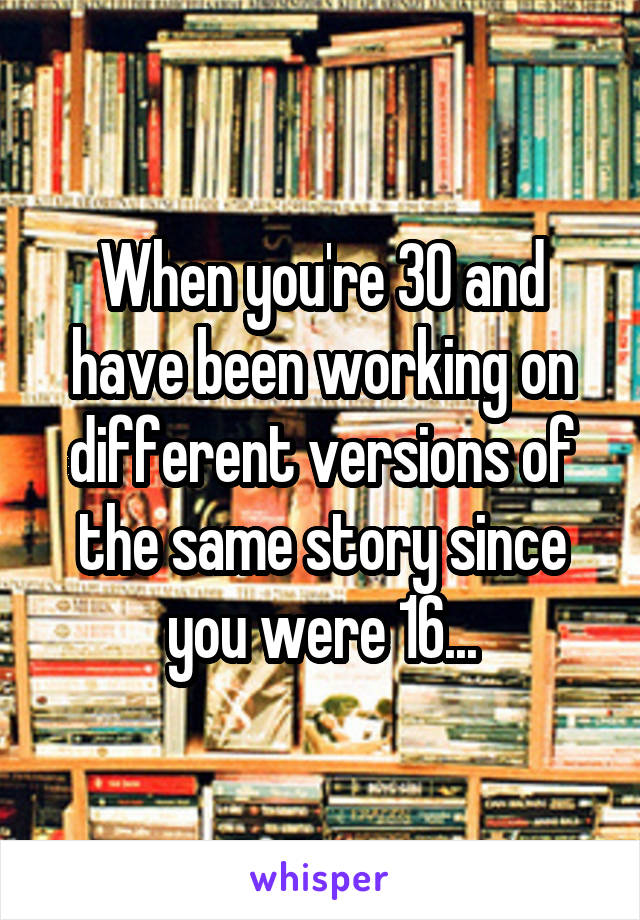 When you're 30 and have been working on different versions of the same story since you were 16...