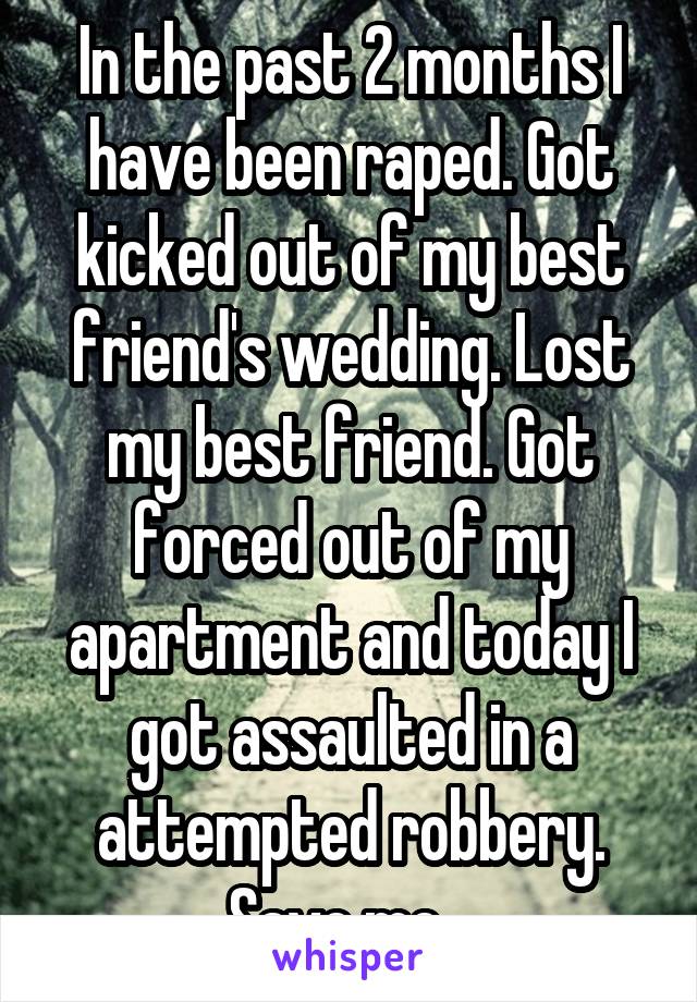 In the past 2 months I have been raped. Got kicked out of my best friend's wedding. Lost my best friend. Got forced out of my apartment and today I got assaulted in a attempted robbery. Save me...