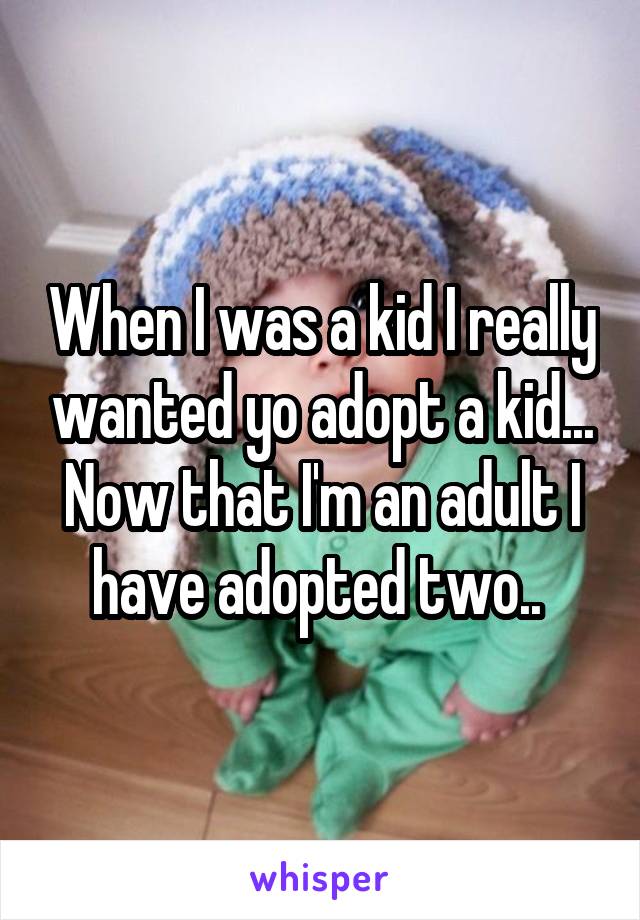 When I was a kid I really wanted yo adopt a kid...
Now that I'm an adult I have adopted two.. 