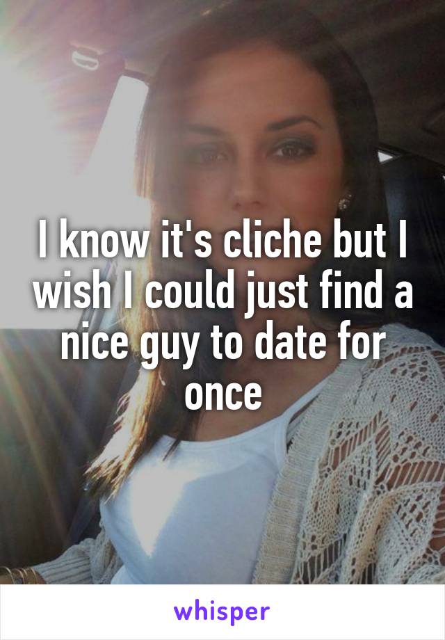 I know it's cliche but I wish I could just find a nice guy to date for once