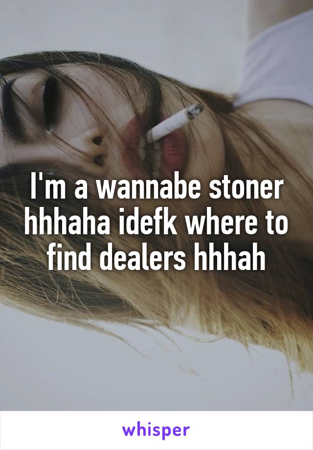 I'm a wannabe stoner hhhaha idefk where to find dealers hhhah