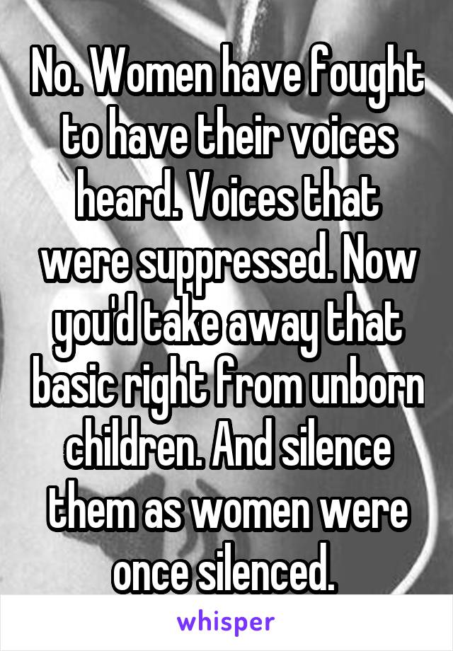 No. Women have fought to have their voices heard. Voices that were suppressed. Now you'd take away that basic right from unborn children. And silence them as women were once silenced. 