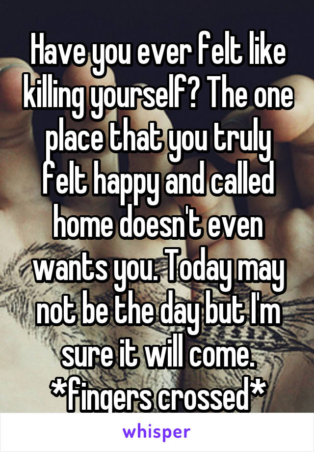 Have you ever felt like killing yourself? The one place that you truly felt happy and called home doesn't even wants you. Today may not be the day but I'm sure it will come. *fingers crossed*