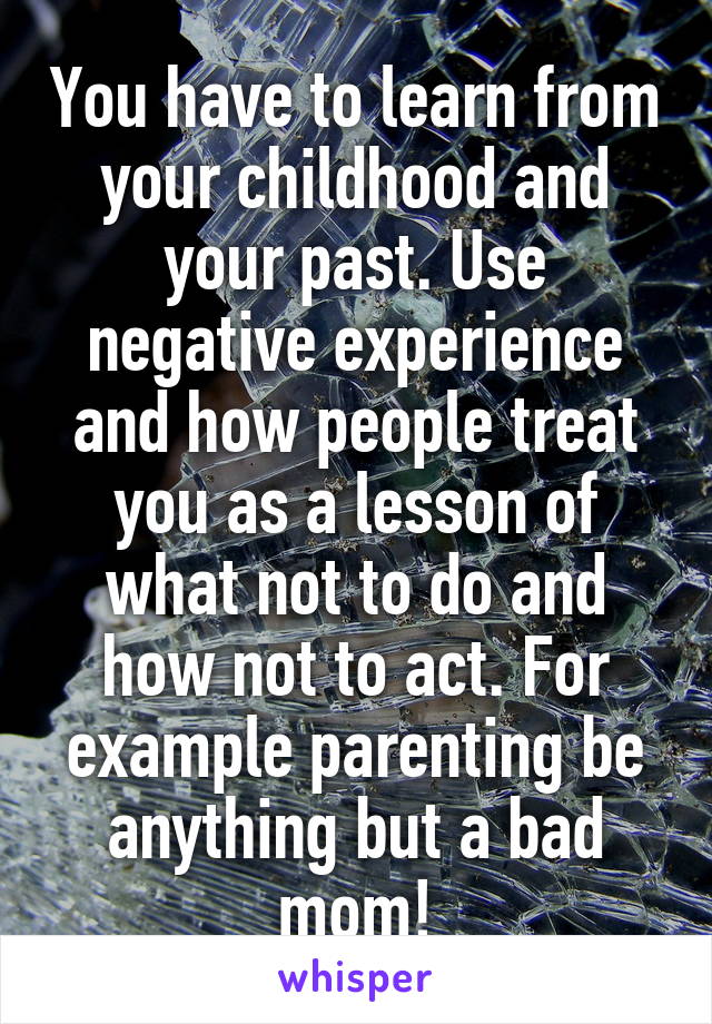 You have to learn from your childhood and your past. Use negative experience and how people treat you as a lesson of what not to do and how not to act. For example parenting be anything but a bad mom!