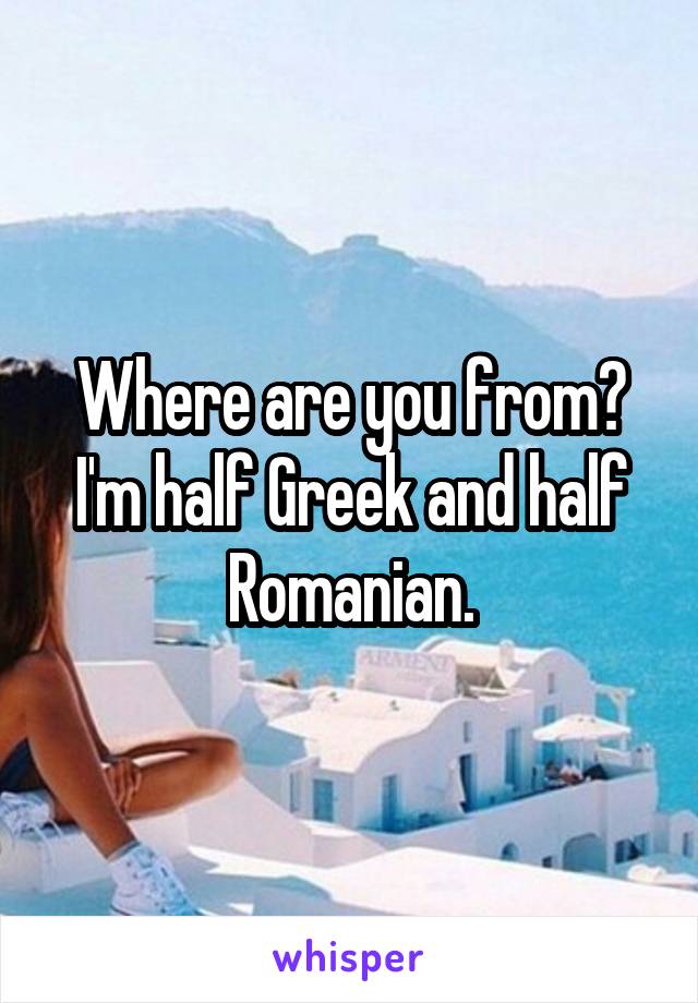 Where are you from? I'm half Greek and half Romanian.