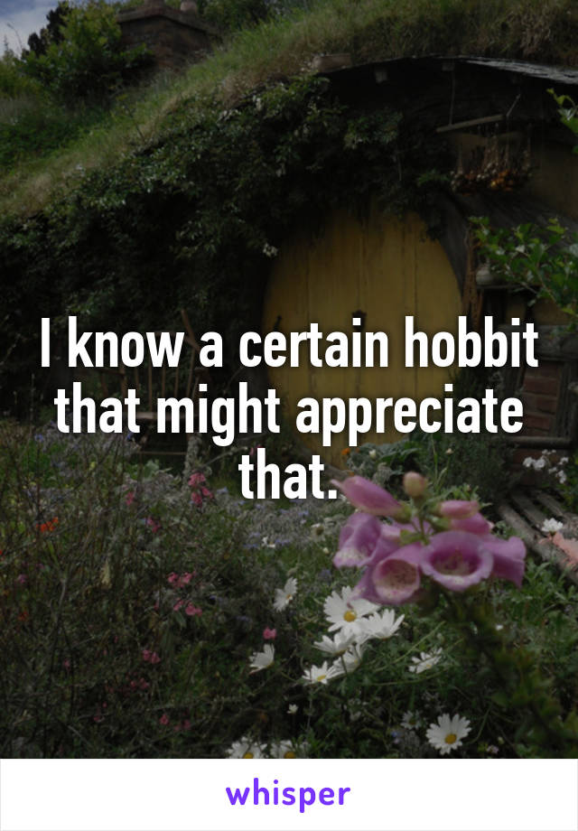 I know a certain hobbit that might appreciate that.