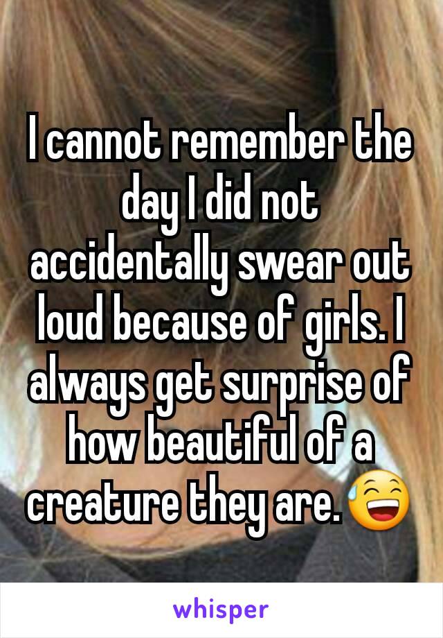 I cannot remember the day I did not accidentally swear out loud because of girls. I always get surprise of how beautiful of a  creature they are.😅