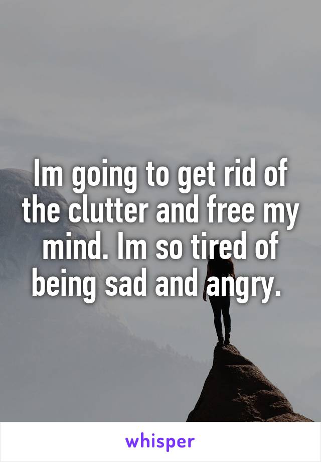 Im going to get rid of the clutter and free my mind. Im so tired of being sad and angry. 