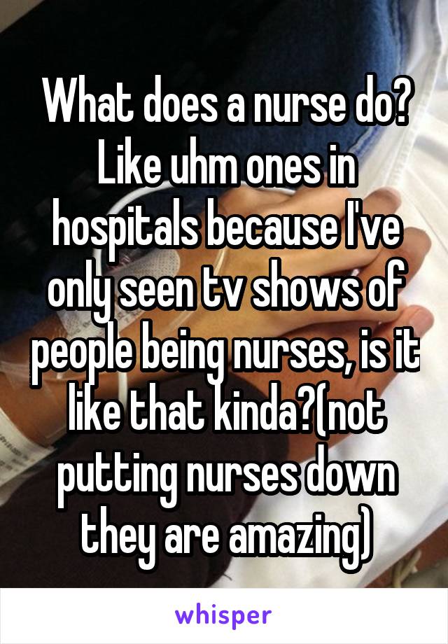 What does a nurse do? Like uhm ones in hospitals because I've only seen tv shows of people being nurses, is it like that kinda?(not putting nurses down they are amazing)