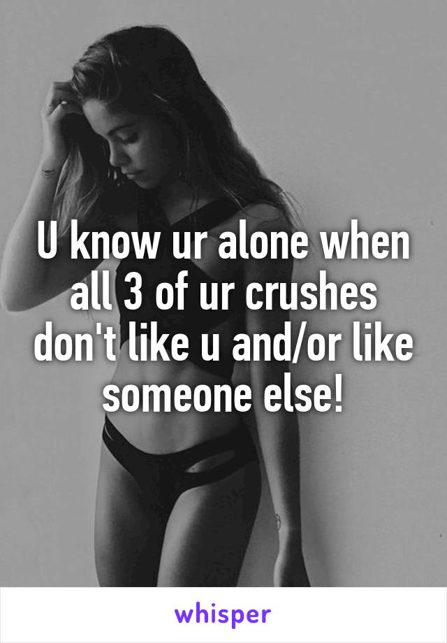 U know ur alone when all 3 of ur crushes don't like u and/or like someone else!